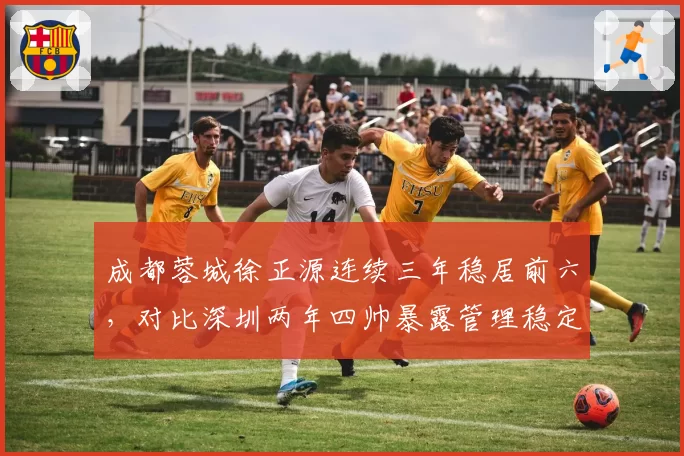 成都蓉城徐正源连续三年稳居前六,对比深圳两年四帅暴露管理稳定性差距
