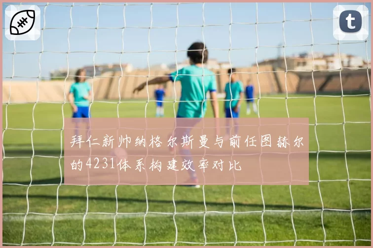 拜仁新帅纳格尔斯曼与前任图赫尔的4231体系构建效率对比