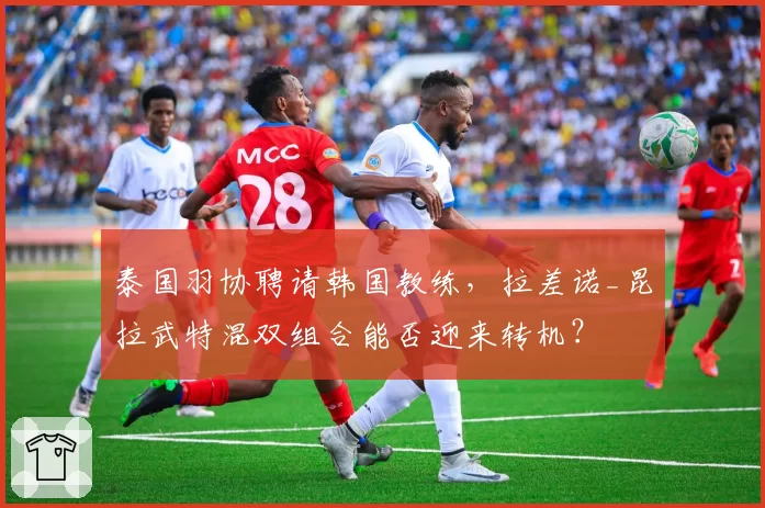 泰国羽协聘请韩国教练,拉差诺_昆拉武特混双组合能否迎来转机?