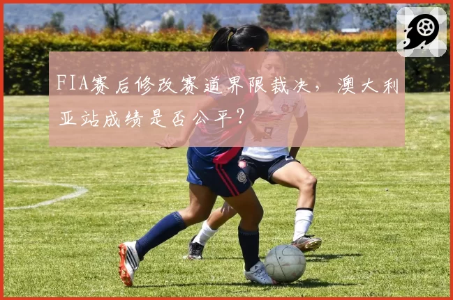 FIA赛后修改赛道界限裁决，澳大利亚站成绩是否公平？