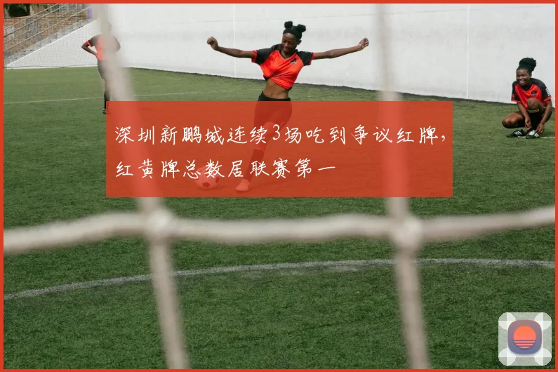 深圳新鹏城连续3场吃到争议红牌，红黄牌总数居联赛第一
