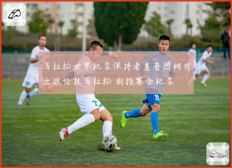 马拉松世界纪录保持者基普图姆将出战伦敦马拉松 剑指赛会纪录