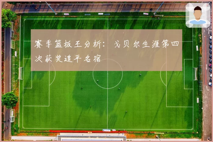 赛季篮板王分析:戈贝尔生涯第四次获奖追平名宿