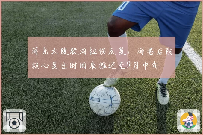 蒋光太腹股沟拉伤反复,海港后防核心复出时间表推迟至9月中旬